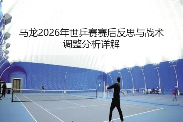 马龙2026年世乒赛赛后反思与战术调整分析详解